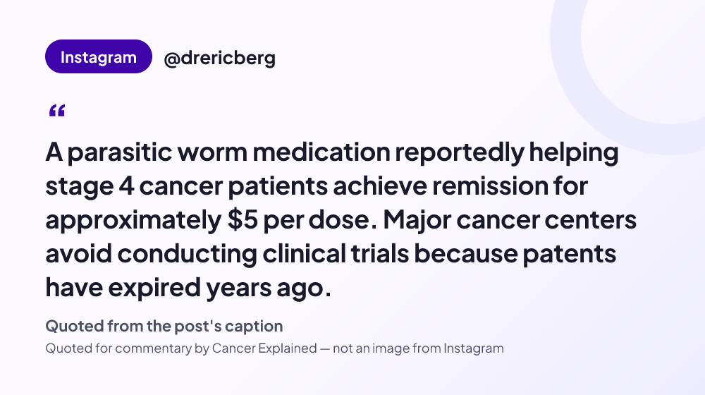 Quote card reading: "A parasitic worm medication reportedly helping stage 4 cancer patients achieve remission for approximately $5 per dose. Major cancer centers avoid conducting clinical trials because patents have ex..." — @drericberg